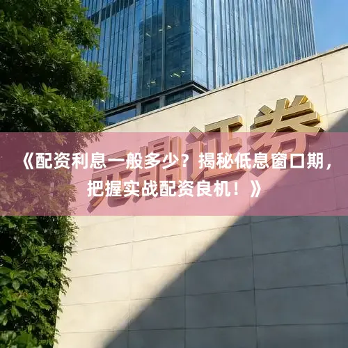 《配资利息一般多少？揭秘低息窗口期，把握实战配资良机！》