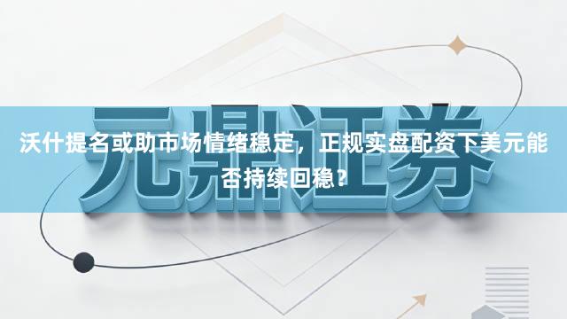 沃什提名或助市场情绪稳定，正规实盘配资下美元能否持续回稳？