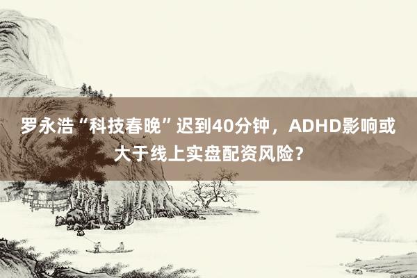 罗永浩“科技春晚”迟到40分钟，ADHD影响或大于线上实盘配资风险？