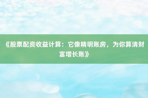 《股票配资收益计算：它像精明账房，为你算清财富增长账》
