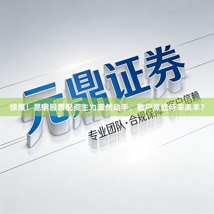 惊爆！昆明股票配资主力骤然动手，散户竟成待宰羔羊？