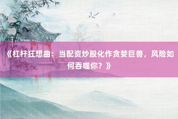 《杠杆狂想曲：当配资炒股化作贪婪巨兽，风险如何吞噬你？》