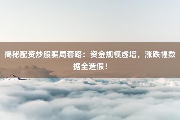 揭秘配资炒股骗局套路：资金规模虚增，涨跌幅数据全造假！