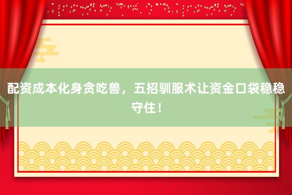配资成本化身贪吃兽，五招驯服术让资金口袋稳稳守住！