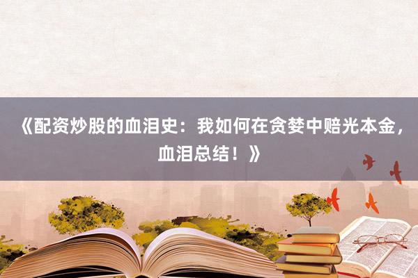 《配资炒股的血泪史：我如何在贪婪中赔光本金，血泪总结！》