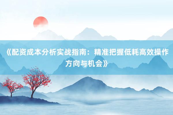 《配资成本分析实战指南：精准把握低耗高效操作方向与机会》
