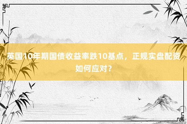 英国10年期国债收益率跌10基点，正规实盘配资如何应对？