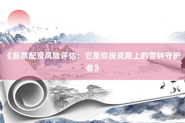 《股票配资风险评估：它是你投资路上的警钟守护者》