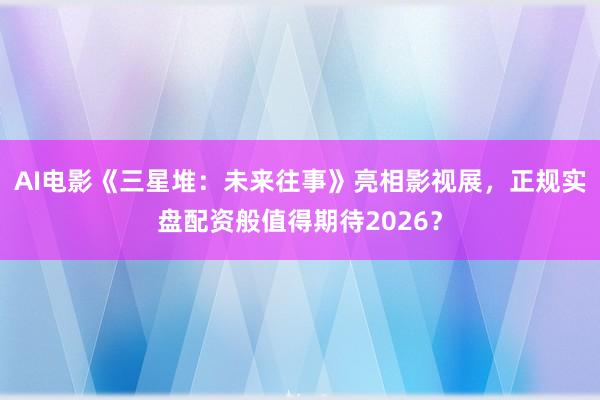 AI电影《三星堆：未来往事》亮相影视展，正规实盘配资般值得期待2026？