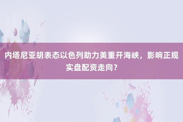 内塔尼亚胡表态以色列助力美重开海峡,影响正规实盘配资走向?