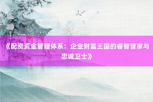 《配资资金管理体系：企业财富王国的睿智管家与忠诚卫士》
