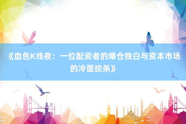 《血色K线夜：一位配资者的爆仓独白与资本市场的冷面绞杀》