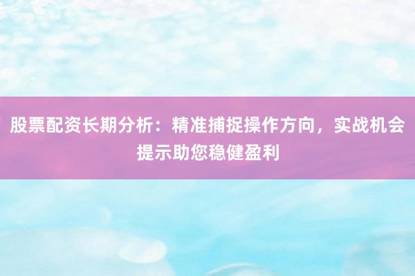股票配资长期分析：精准捕捉操作方向，实战机会提示助您稳健盈利