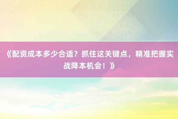 《配资成本多少合适？抓住这关键点，精准把握实战降本机会！》