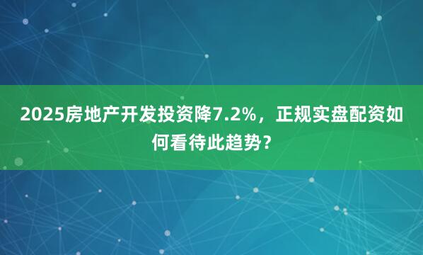 2025房地产开发投资降7.2%，正规实盘配资如何看待此趋势？