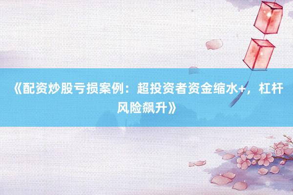 《配资炒股亏损案例：超投资者资金缩水+，杠杆风险飙升》