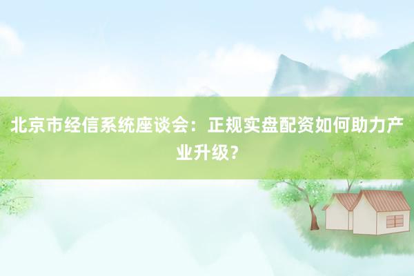 北京市经信系统座谈会：正规实盘配资如何助力产业升级？
