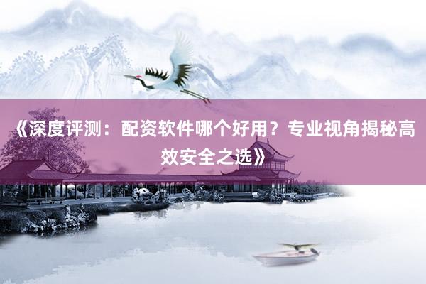 《深度评测：配资软件哪个好用？专业视角揭秘高效安全之选》