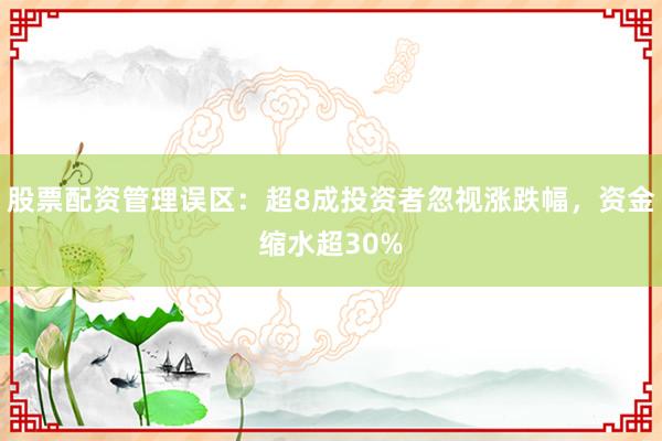 股票配资管理误区：超8成投资者忽视涨跌幅，资金缩水超30%