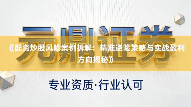 《配资炒股风险案例拆解：精准避险策略与实战盈利方向揭秘》