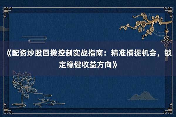 《配资炒股回撤控制实战指南：精准捕捉机会，锁定稳健收益方向》
